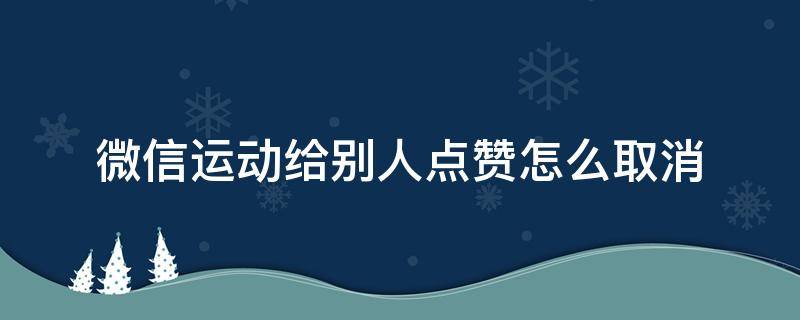 微信运动给别人点赞怎么取消 微信运动给别人点赞怎么取消取消