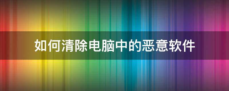 如何清除电脑中的恶意软件 电脑恶意软件怎么彻底清除