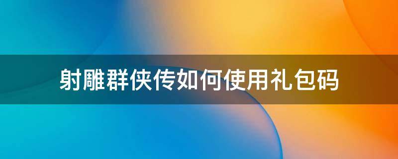 射雕群侠传如何使用礼包码（新射雕群侠传礼包码怎么用）