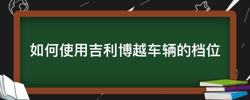 如何使用吉利博越车辆的档位 吉利博越档位操作