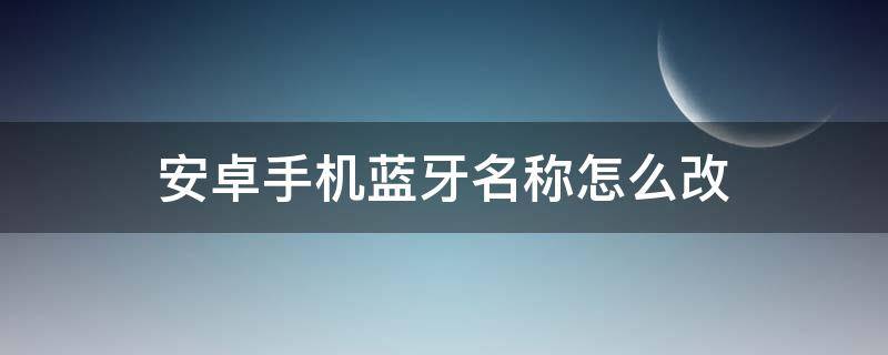 安卓手机蓝牙名称怎么改 怎么修改蓝牙名称安卓