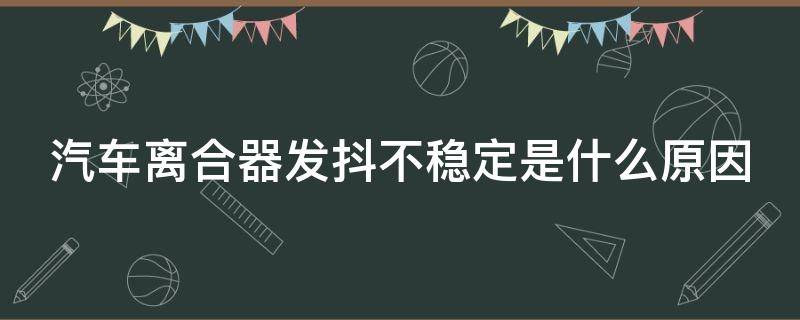 汽车离合器发抖不稳定是什么原因（造成汽车离合器发抖的原因）