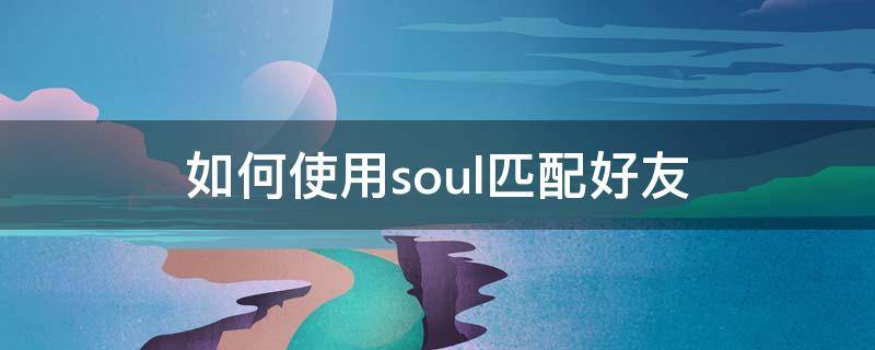 如何使用soul匹配好友（soul怎么匹配微信好友）