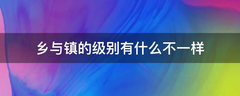 乡与镇的级别有什么不一样 镇和乡哪个级别大一些