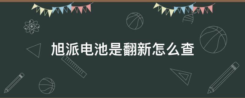 旭派电池是翻新怎么查（旭派电池是否原装怎么识别）