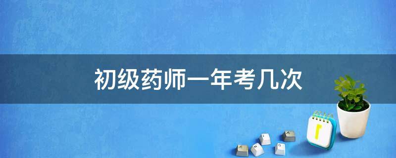 初级药师一年考几次 初级药师一年能考几次