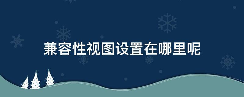 兼容性视图设置在哪里呢（兼容性视图怎么设置）