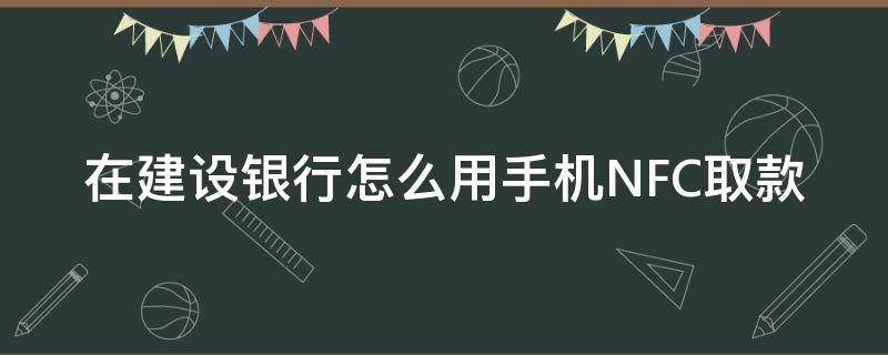 在建设银行怎么用手机NFC取款 手机nfc怎么到银行取钱