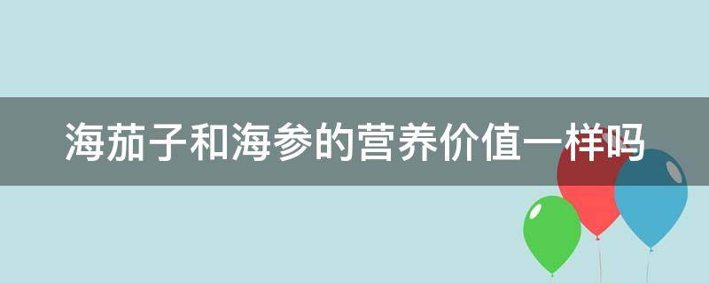 海茄子和海参的营养价值一样吗 海茄子和海参的营养价值一样吗视频