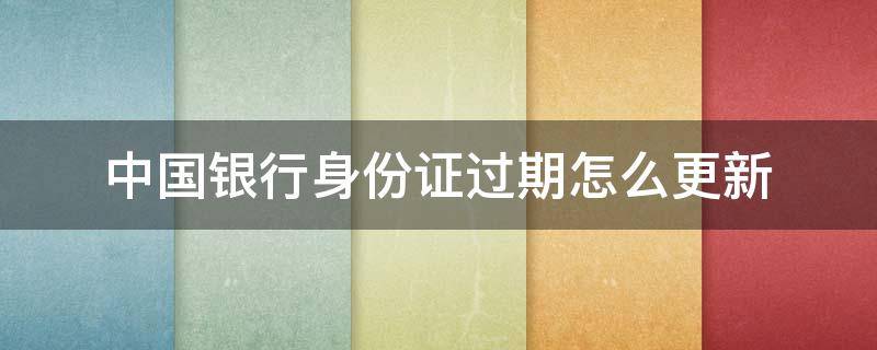 中国银行身份证过期怎么更新（中国银行身份证过期怎么更新微信）