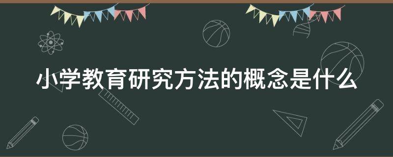 小学教育研究方法的概念是什么 小学教育研究方法的概念是什么呢