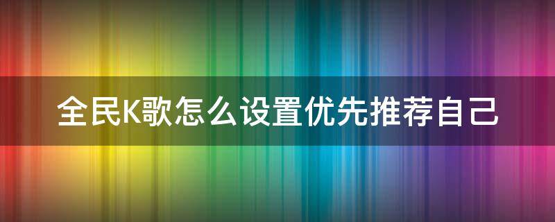 全民K歌怎么设置优先推荐自己 全民k歌怎么设置推荐歌曲