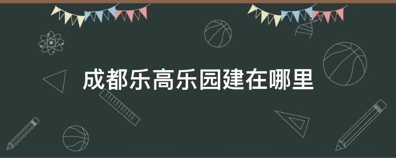 成都乐高乐园建在哪里 乐高乐园在成都什么地方建