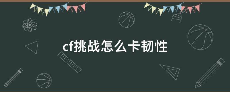 cf挑战怎么卡韧性 cf新挑战卡韧性是什么意思