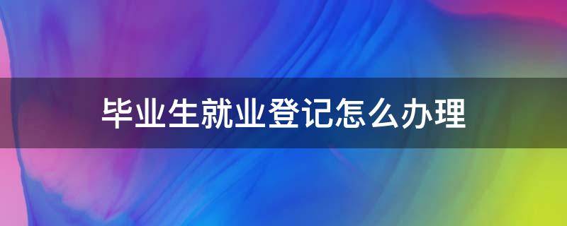 毕业生就业登记怎么办理 就业登记怎么办理?