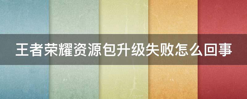 王者荣耀资源包升级失败怎么回事 王者荣耀资源包升级失败了怎么办?