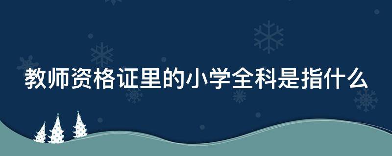 教师资格证里的小学全科是指什么（教师资格证的小学全科是什么意思）