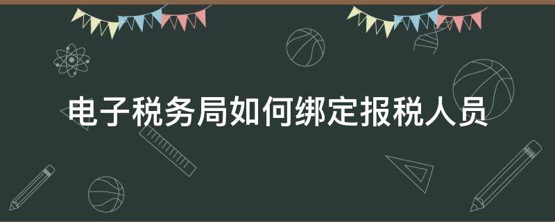 电子税务局如何绑定报税人员（电子税务局怎么更改报税人员）