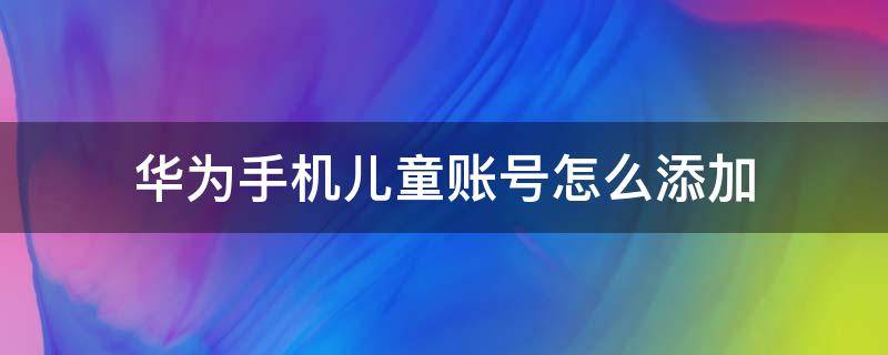 华为手机儿童账号怎么添加（华为手机怎么登录儿童账号）