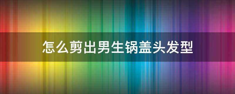 怎么剪出男生锅盖头发型（男宝锅盖头剪发技巧）