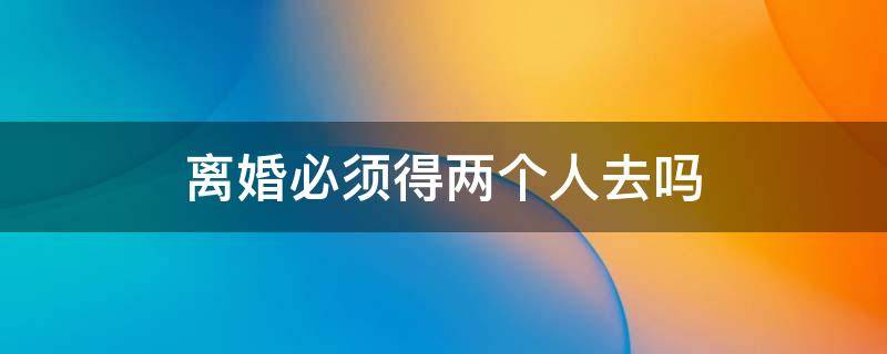 离婚必须得两个人去吗（离婚需要2个人一起去吗）