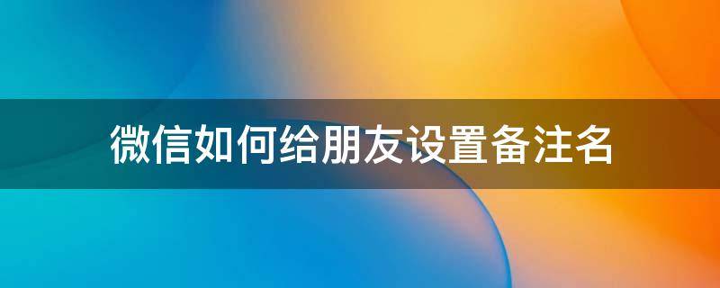 微信如何给朋友设置备注名 怎么设置微信好友备注名