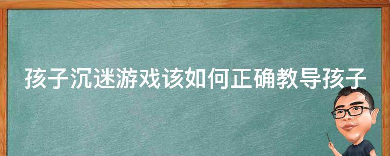 孩子沉迷游戏该如何正确教导孩子（孩子沉迷游戏有什么办法）