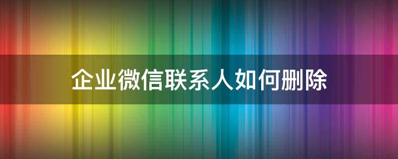 企业微信联系人如何删除 企业微信联系人如何删除掉