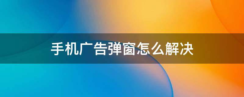 手机广告弹窗怎么解决 手机经常出现广告弹窗怎么办