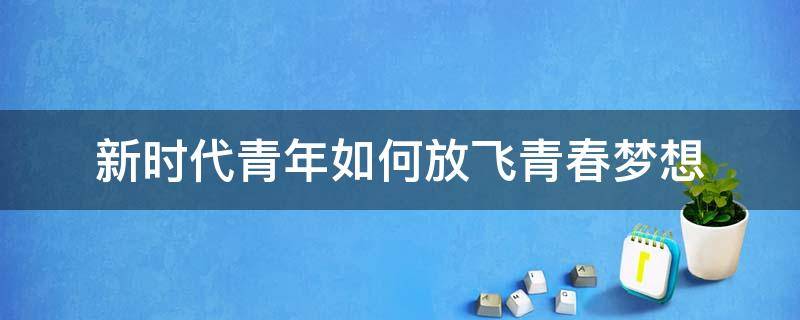 新时代青年如何放飞青春梦想（新时代青年如何放飞青春梦想论文1000字）