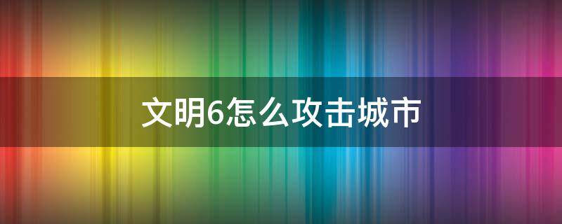 文明6怎么攻击城市（文明6怎么攻打城市）