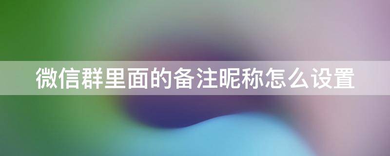 微信群里面的备注昵称怎么设置 微信群里面的备注昵称怎么设置的