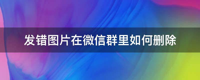 发错图片在微信群里如何删除（在群里不小心发错图片了怎么删除）