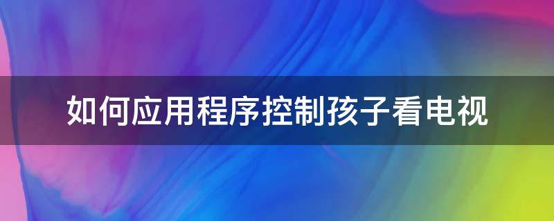 如何应用程序控制孩子看电视（控制孩子看电视的软件）