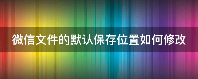 微信文件的默认保存位置如何修改 微信文件默认保存位置更改