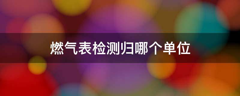 燃气表检测归哪个单位 燃气表在哪个部门鉴定