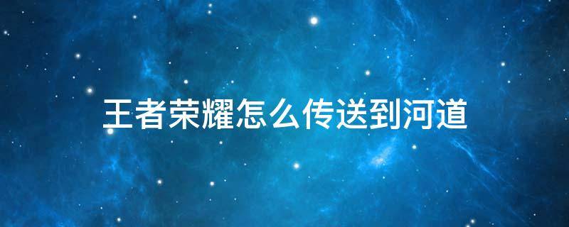 王者荣耀怎么传送到河道 新版本王者荣耀怎么传送到河道