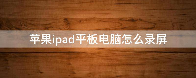 苹果ipad平板电脑怎么录屏 苹果ipad 怎么录屏