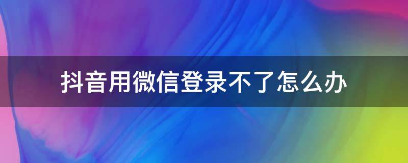 抖音用微信登录不了怎么办（抖音用微信登录不了了怎么办）