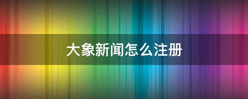 大象新闻怎么注册（大象咋注册）