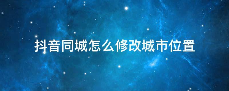 抖音同城怎么修改城市位置 抖音同城怎么更改城市