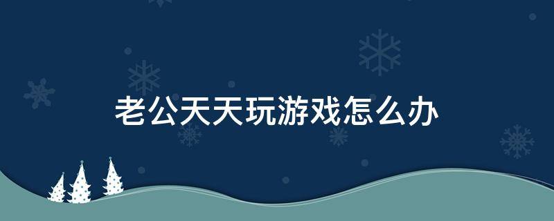 老公天天玩游戏怎么办 老公整天玩游戏怎么办