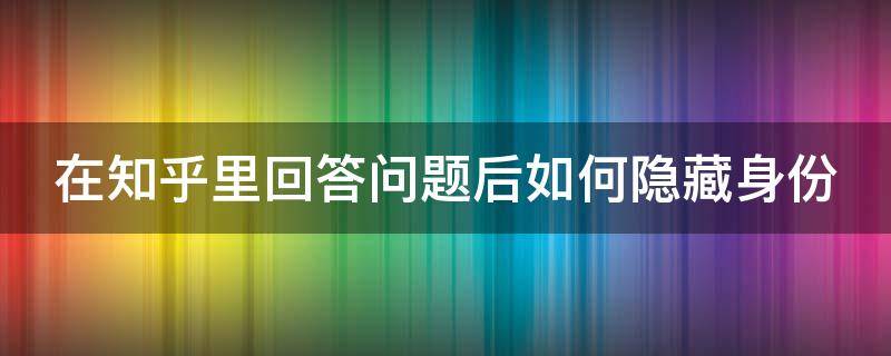 在知乎里回答问题后如何隐藏身份（知乎怎么隐身提问）