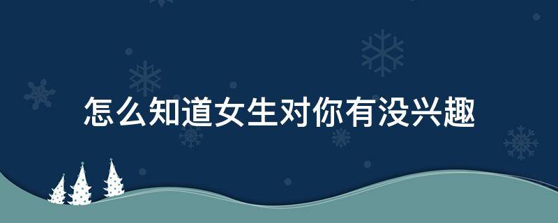 怎么知道女生对你有没兴趣（怎么知道女生对你感不感兴趣）