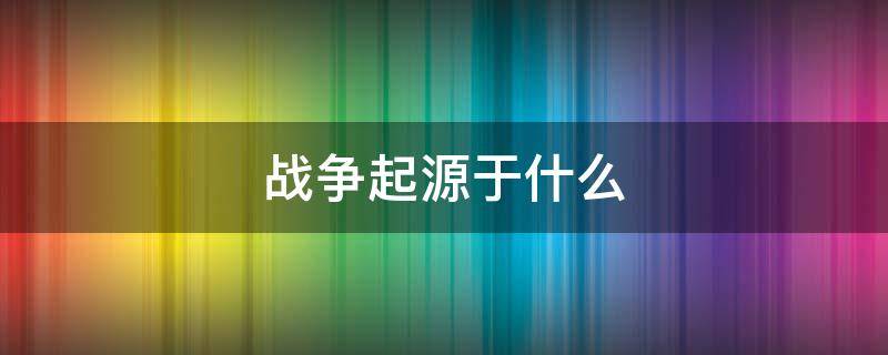 战争起源于什么 战争起源于什么阶级的出现