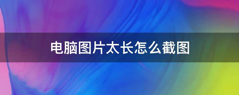 电脑图片太长怎么截图 电脑图片太长怎么截图word