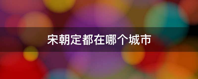 宋朝定都在哪个城市 北宋朝都城定在哪里