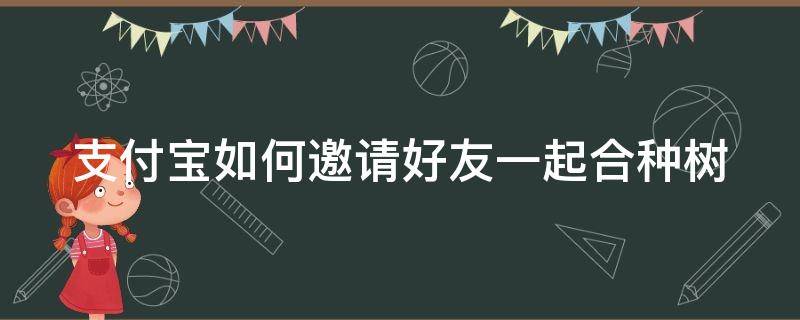 支付宝如何邀请好友一起合种树（支付宝怎么邀请合种）