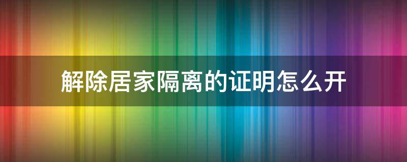 解除居家隔离的证明怎么开 解除居家隔离告知书在哪里开?