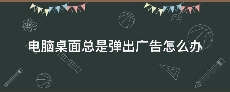 电脑桌面总是弹出广告怎么办 电脑桌面总是弹出广告怎么解决